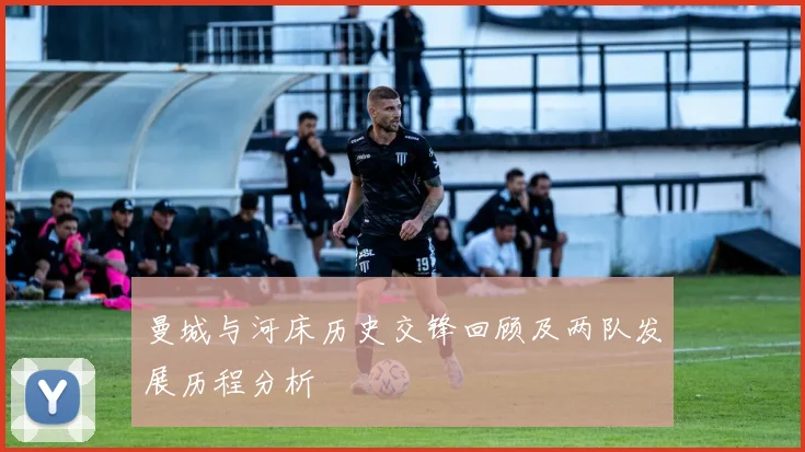 曼城与河床历史交锋回顾及两队发展历程分析
