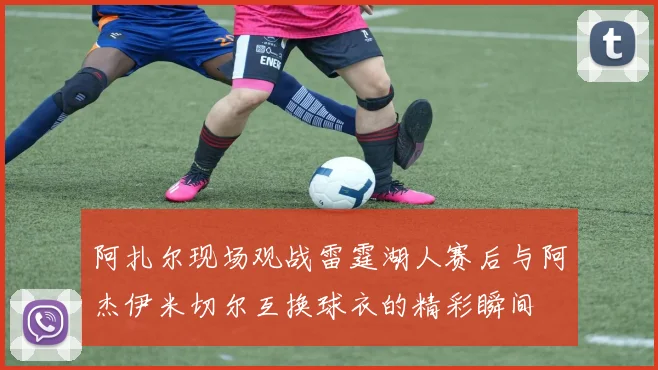 阿扎尔现场观战雷霆湖人赛后与阿杰伊米切尔互换球衣的精彩瞬间