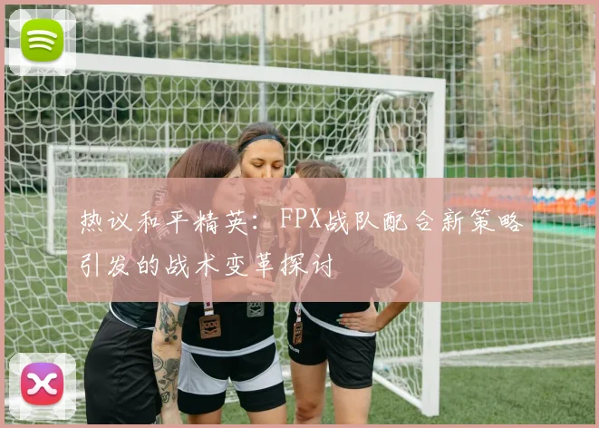 热议和平精英：FPX战队配合新策略引发的战术变革探讨