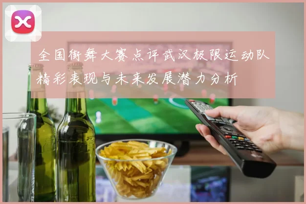 全国街舞大赛点评武汉极限运动队精彩表现与未来发展潜力分析